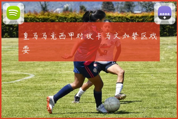 皇马马竞西甲对攻卡马文加禁区戏耍
