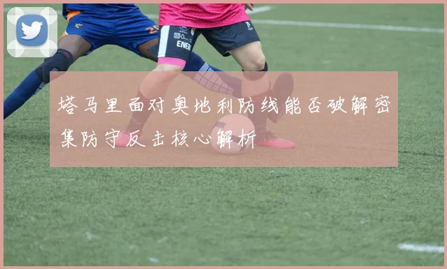 塔马里面对奥地利防线能否破解密集防守反击核心解析
