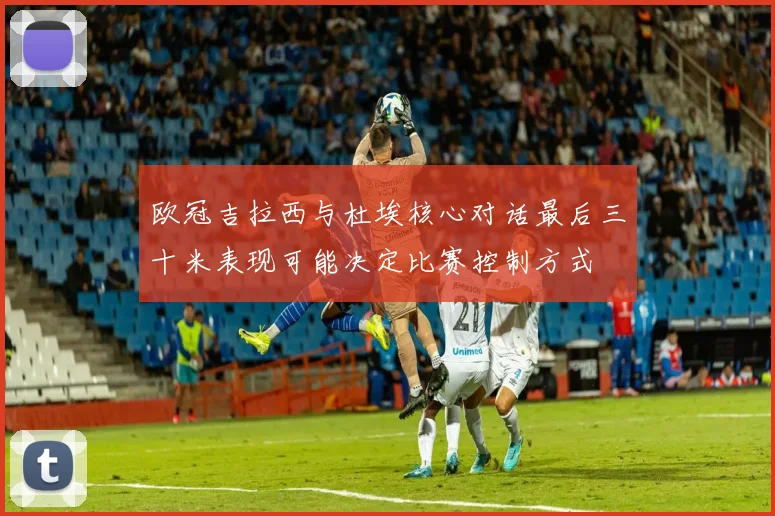欧冠吉拉西与杜埃核心对话最后三十米表现可能决定比赛控制方式