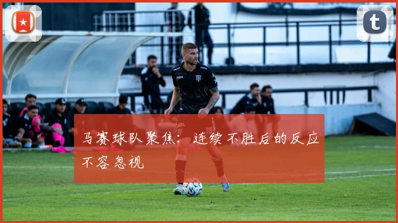 马赛球队聚焦：连续不胜后的反应不容忽视