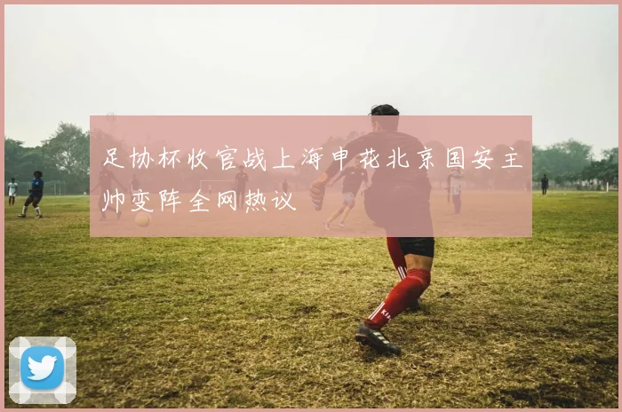 足协杯收官战上海申花北京国安主帅变阵全网热议