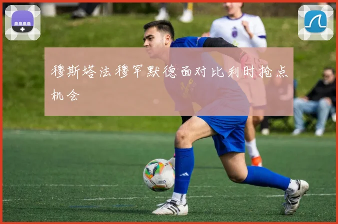 穆斯塔法穆罕默德面对比利时抢点机会