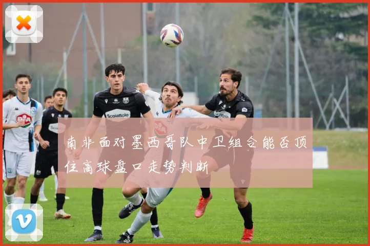 南非面对墨西哥队中卫组合能否顶住高球盘口走势判断
