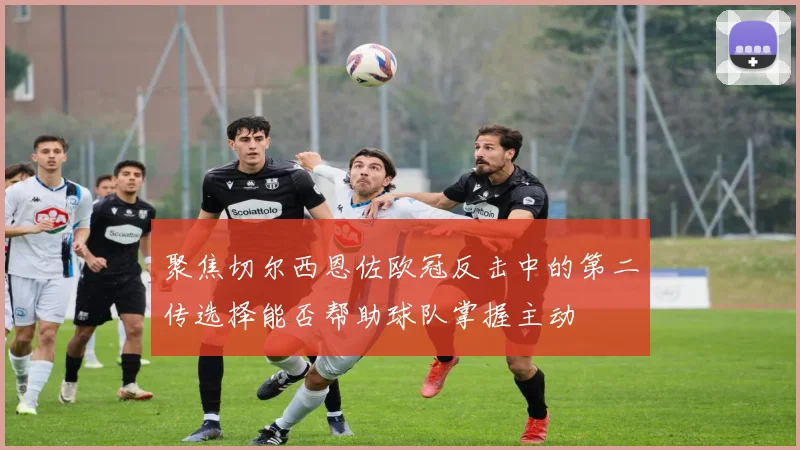 聚焦切尔西恩佐欧冠反击中的第二传选择能否帮助球队掌握主动