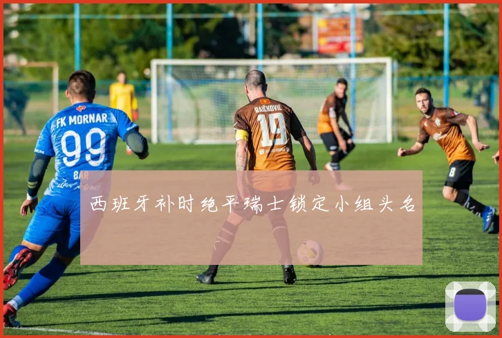 西班牙补时绝平瑞士锁定小组头名