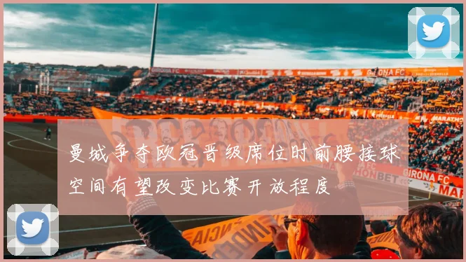 曼城争夺欧冠晋级席位时前腰接球空间有望改变比赛开放程度