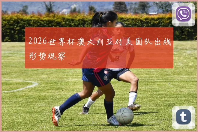 2026世界杯澳大利亚对美国队出线形势观察