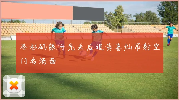 洛杉矶银河先丢后追黄喜灿吊射空门名场面