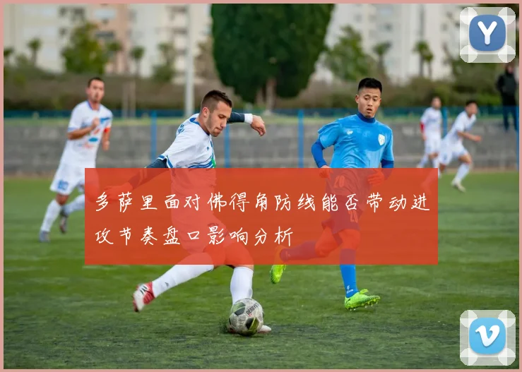多萨里面对佛得角防线能否带动进攻节奏盘口影响分析
