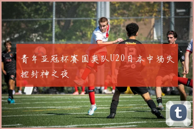 青年亚冠杯赛国奥队U20日本中场失控封神之夜