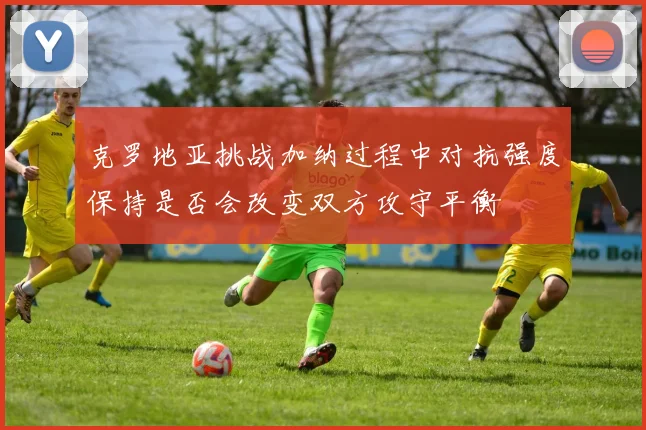 克罗地亚挑战加纳过程中对抗强度保持是否会改变双方攻守平衡