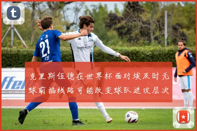 克里斯伍德在世界杯面对埃及时无球前插线路可能改变球队进攻层次