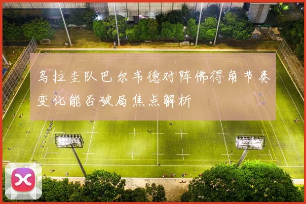 乌拉圭队巴尔韦德对阵佛得角节奏变化能否破局焦点解析