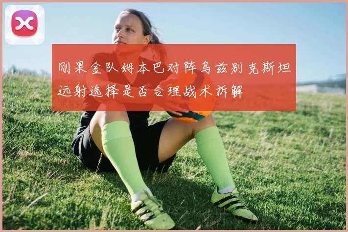 刚果金队姆本巴对阵乌兹别克斯坦远射选择是否合理战术拆解
