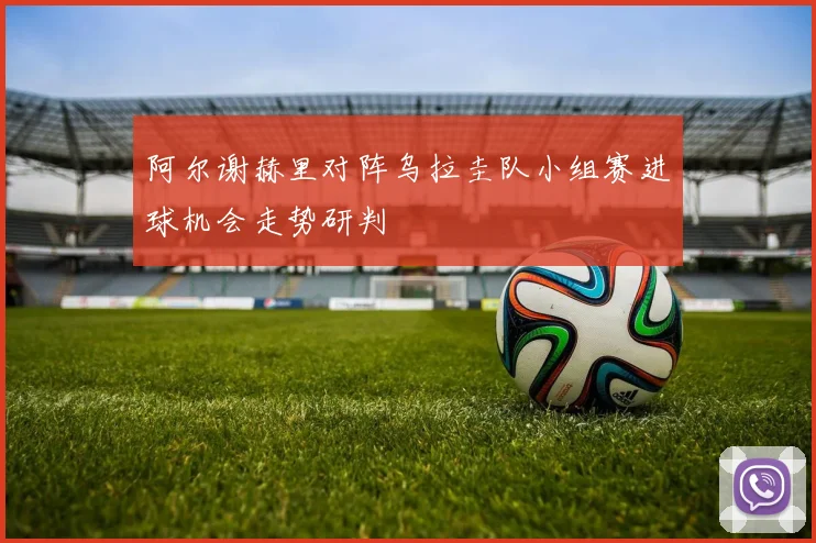 阿尔谢赫里对阵乌拉圭队小组赛进球机会走势研判