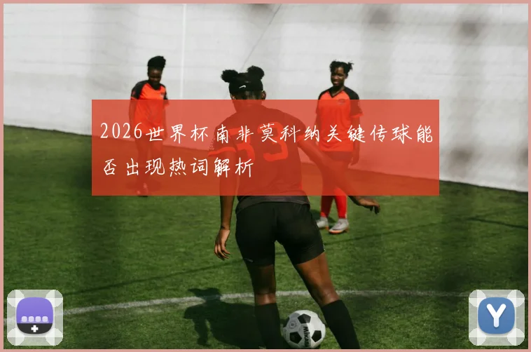 2026世界杯南非莫科纳关键传球能否出现热词解析