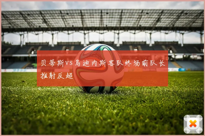 贝蒂斯vs乌迪内斯客队终场前队长推射反超