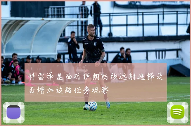 特雷泽盖面对伊朗防线远射选择是否增加边路任务观察