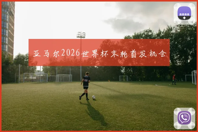亚马尔2026世界杯末轮首发机会