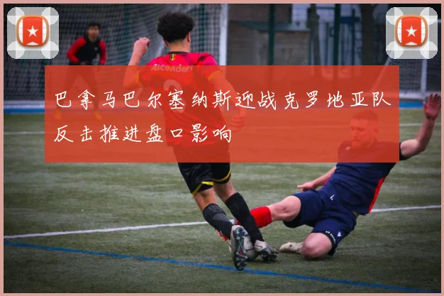 巴拿马巴尔塞纳斯迎战克罗地亚队反击推进盘口影响