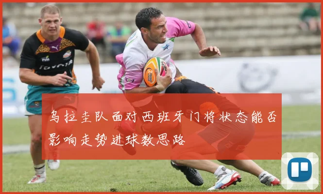 乌拉圭队面对西班牙门将状态能否影响走势进球数思路