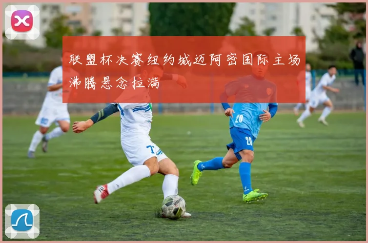 联盟杯决赛纽约城迈阿密国际主场沸腾悬念拉满
