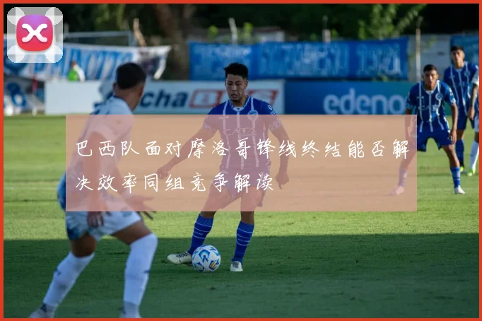 巴西队面对摩洛哥锋线终结能否解决效率同组竞争解读