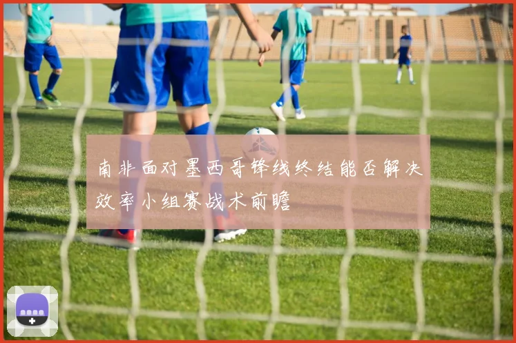 南非面对墨西哥锋线终结能否解决效率小组赛战术前瞻
