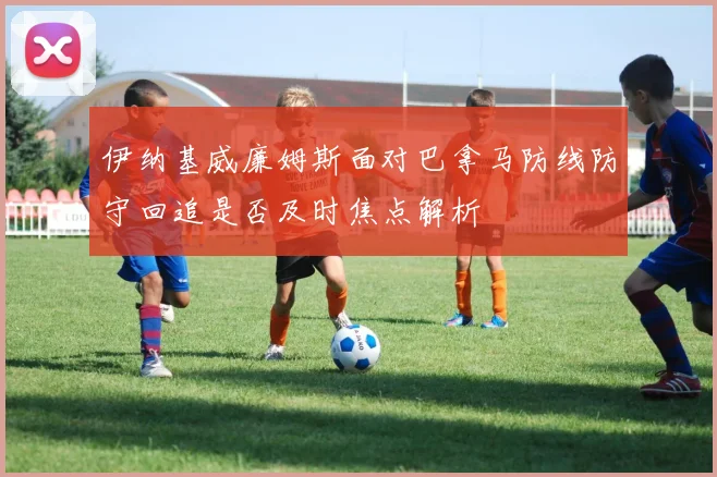 伊纳基威廉姆斯面对巴拿马防线防守回追是否及时焦点解析