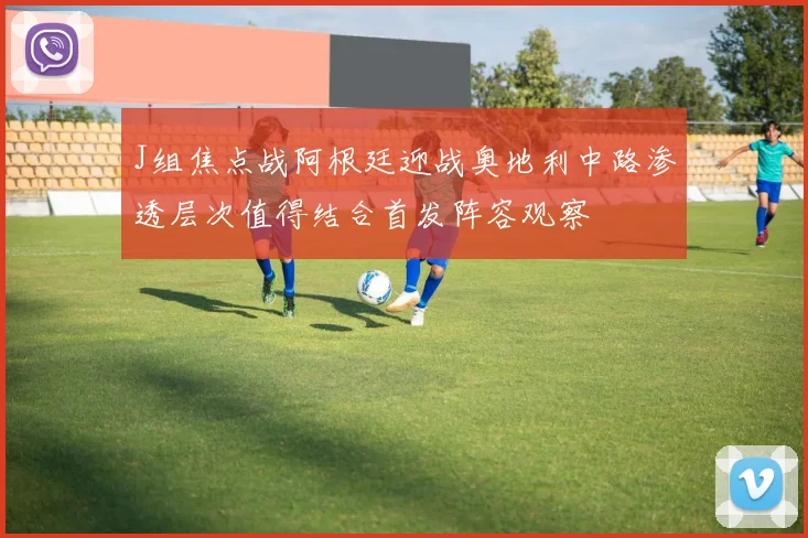 J组焦点战阿根廷迎战奥地利中路渗透层次值得结合首发阵容观察