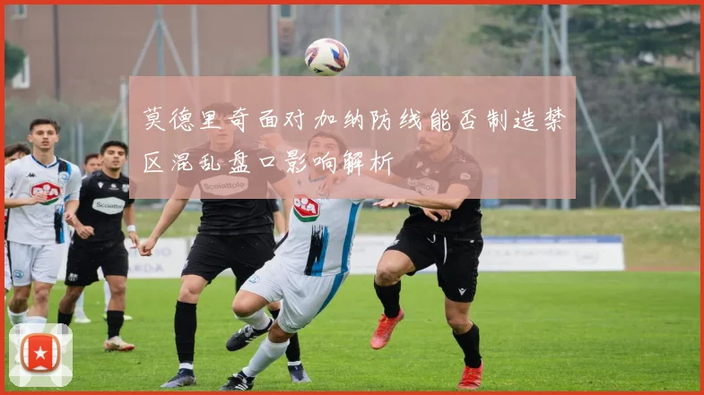 莫德里奇面对加纳防线能否制造禁区混乱盘口影响解析