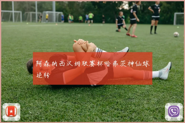 阿森纳西汉姆联赛杯哈弗茨神仙球逆转
