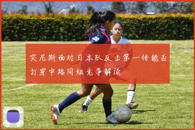 突尼斯面对日本队反击第一传能否打穿中路同组竞争解读