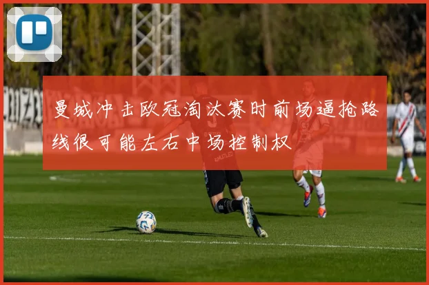 曼城冲击欧冠淘汰赛时前场逼抢路线很可能左右中场控制权