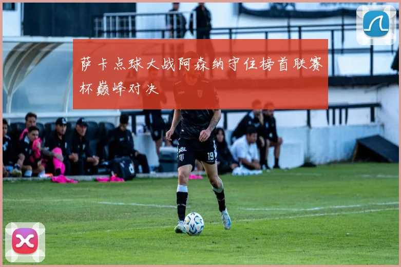 萨卡点球大战阿森纳守住榜首联赛杯巅峰对决