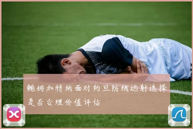 鲍姆加特纳面对约旦防线远射选择是否合理价值评估