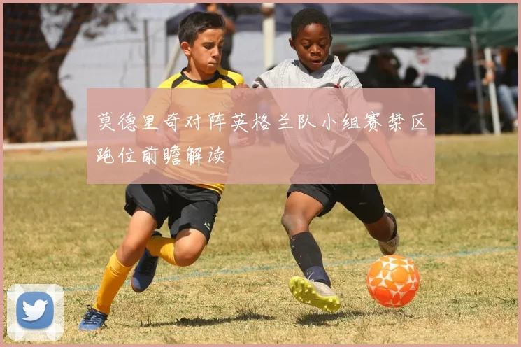 莫德里奇对阵英格兰队小组赛禁区跑位前瞻解读