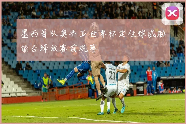 墨西哥队奥乔亚世界杯定位球威胁能否释放赛前观察