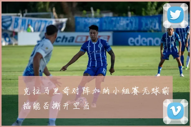 克拉马里奇对阵加纳小组赛无球前插能否撕开空当