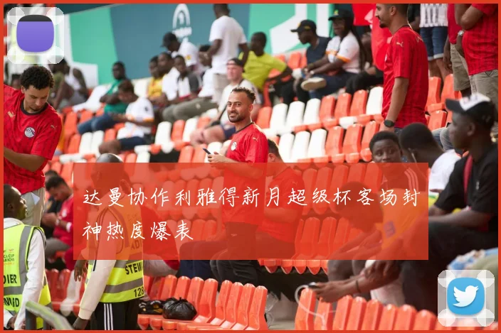 达曼协作利雅得新月超级杯客场封神热度爆表