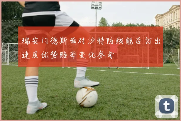 瑞安门德斯面对沙特防线能否打出速度优势赔率变化参考