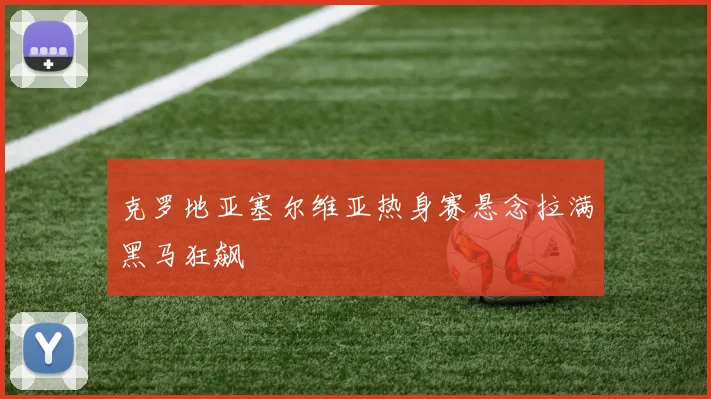 克罗地亚塞尔维亚热身赛悬念拉满黑马狂飙