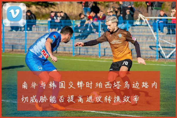 南非与韩国交锋时珀西塔乌边路内切威胁能否提高进攻转换效率