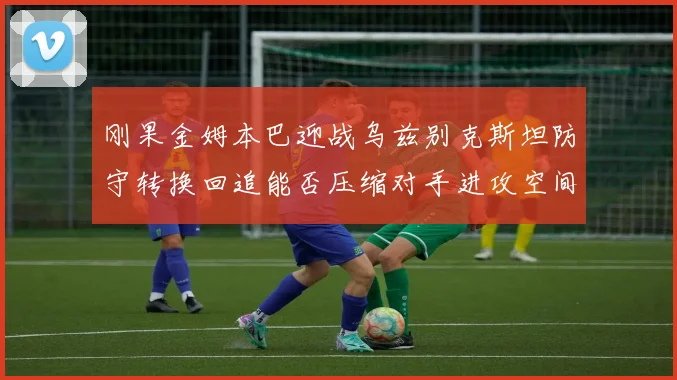 刚果金姆本巴迎战乌兹别克斯坦防守转换回追能否压缩对手进攻空间