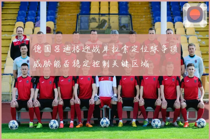 德国吕迪格迎战库拉索定位球争顶威胁能否稳定控制关键区域