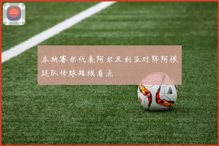 本纳赛尔代表阿尔及利亚对阵阿根廷队传球路线看点