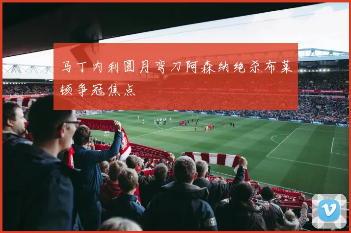 马丁内利圆月弯刀阿森纳绝杀布莱顿争冠焦点