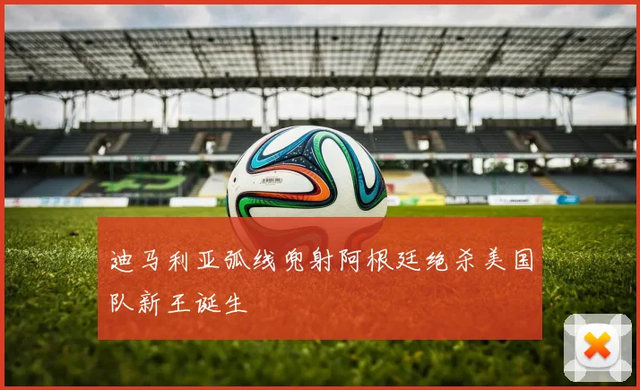 迪马利亚弧线兜射阿根廷绝杀美国队新王诞生