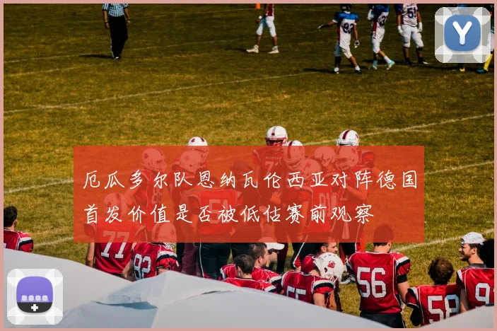 厄瓜多尔队恩纳瓦伦西亚对阵德国首发价值是否被低估赛前观察