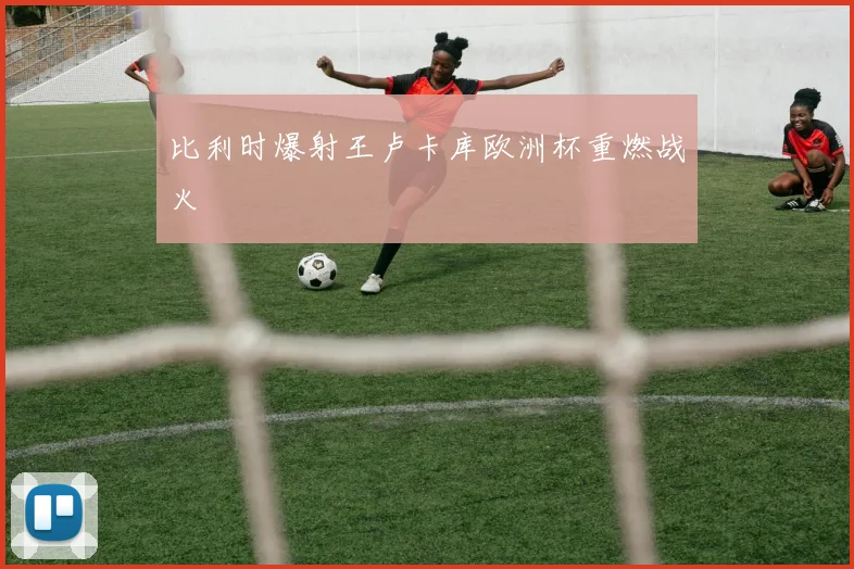 比利时爆射王卢卡库欧洲杯重燃战火